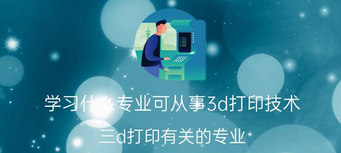 学习什么专业可从事3d打印技术 三d打印有关的专业？